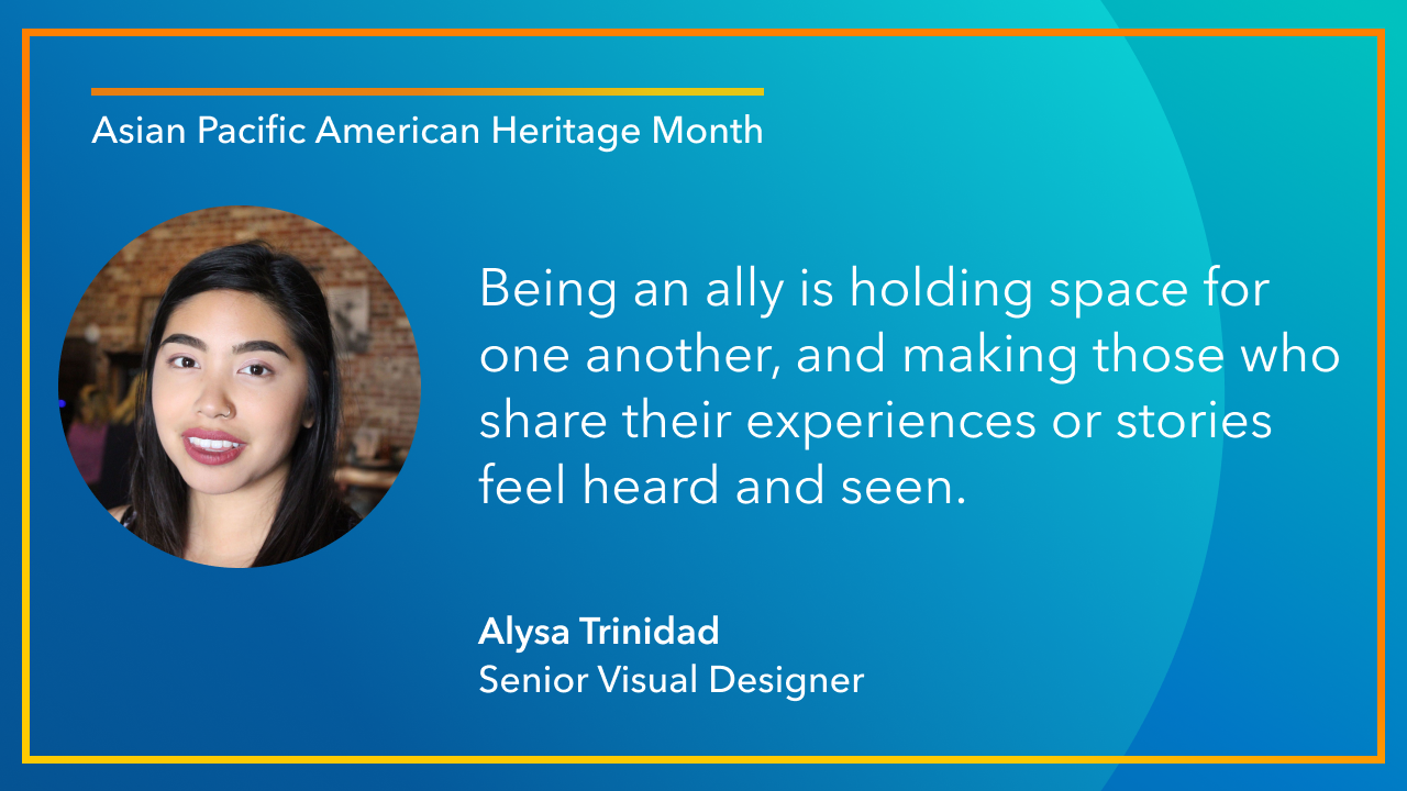 Being an ally is holding space for one another, and making those who share their experiences or stories feel heard and seen. -Alysa Trinidad, Senior Visual Designer