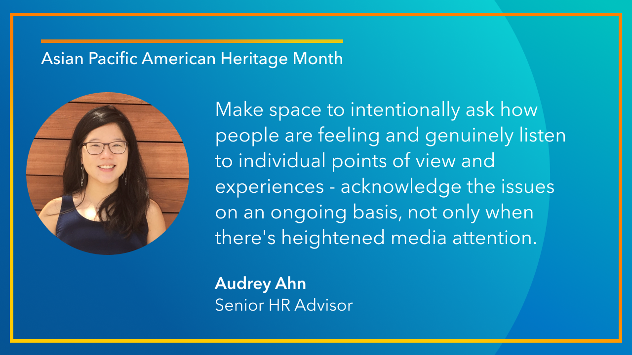 Make space to intentionally ask how people are feeling and genuinely listen to individual points of view and experiences - acknowledge the issues on an ongoing basis, not only when there's heightened media attention. -Audrey Ahn, Senior HR Advisor