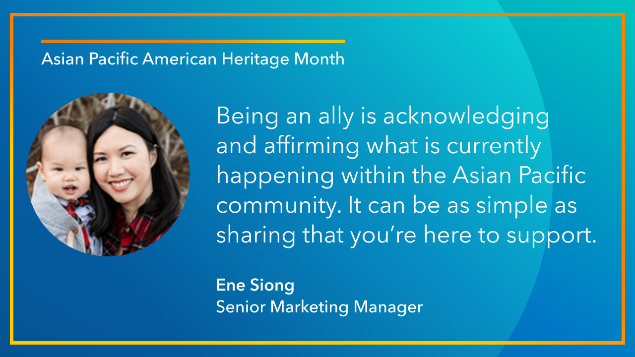 Being an ally is acknowledging  and affirming what is currently happening within the Asian Pacific community. It can be as simple as sharing that you’re here to support. -Ene Siong Senior Marketing Manager