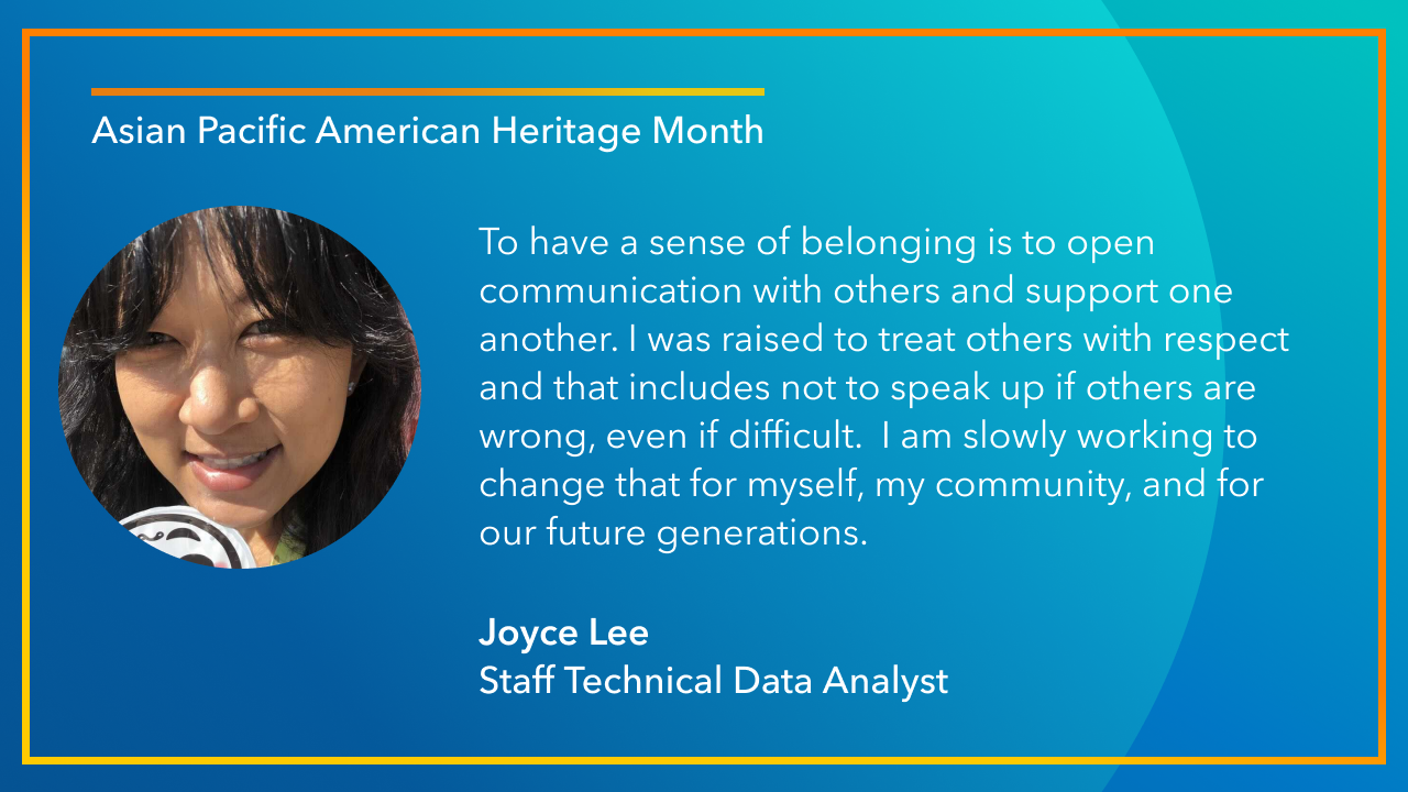 To have a sense of belonging is to open communication with others and support one another. I was raised to treat others with respect and that includes not to speak up if others are wrong, even if difficult. I am slowly working to change that for myself, my community, and for our future generations. -Joyce Lee, Staff Technical Data Analyst