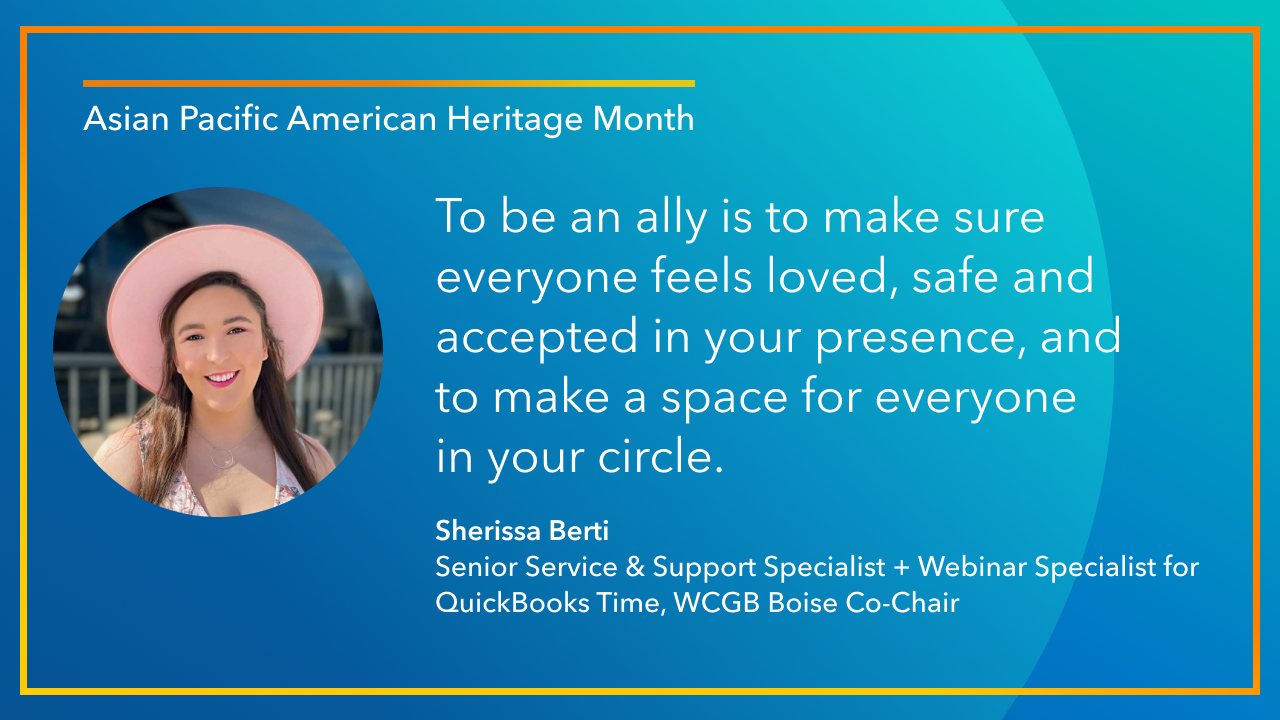 To be an ally is to make sure everyone feels loved, safe and accepted in your presence, and to make a space for everyone in your circle. -Sherissa Berti, Senior Service & Support Specialist + Webinar Specialist for QuickBooks Time, WCGB Boise Co-Chair