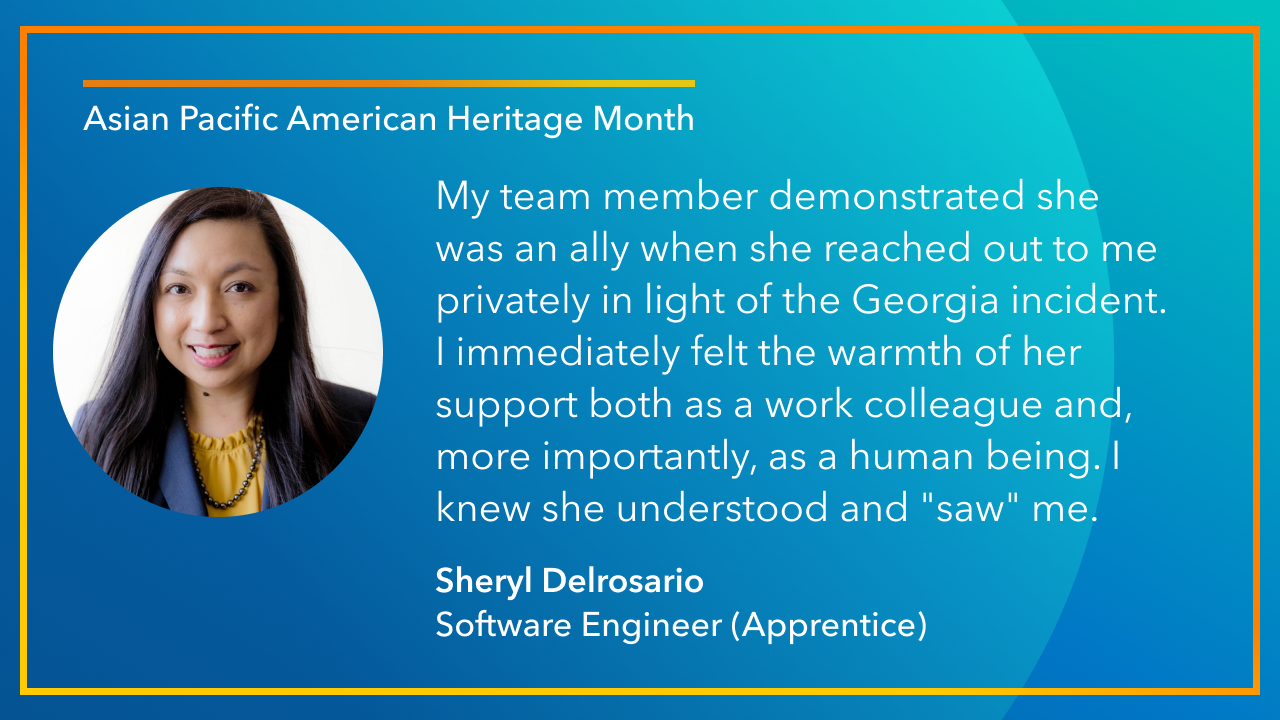 My team member demonstrated she  was an ally when she reached out to me privately in light of the Georgia incident.  I immediately felt the warmth of her support both as a work colleague and, more importantly, as a human being. I knew she understood and "saw" me. -Sheryl Delrosario Software Engineer (Apprentice)